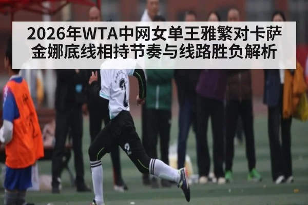 2026年WTA中网女单王雅繁对卡萨金娜底线相持节奏与线路胜负解析