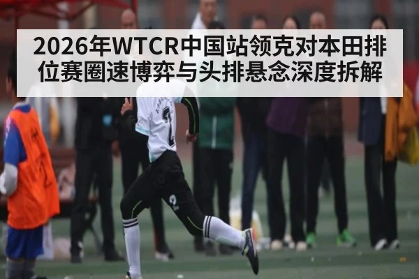 2026年WTCR中国站领克对本田排位赛圈速博弈与头排悬念深度拆解