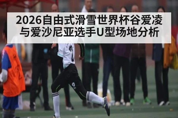 2026自由式滑雪世界杯谷爱凌与爱沙尼亚选手U型场地分析